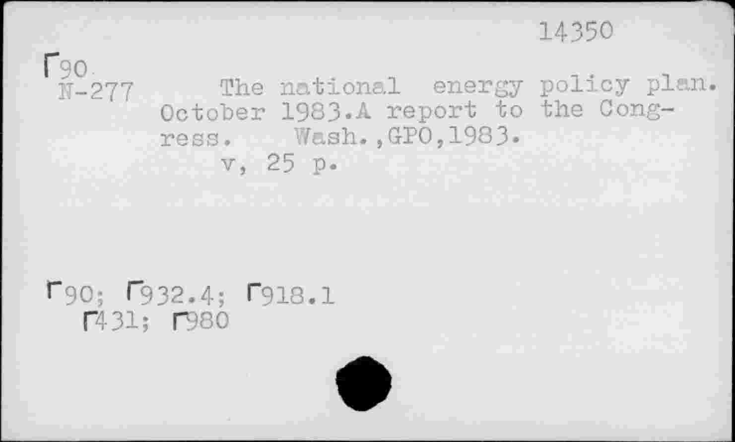 ﻿14350
f90
N-277
The national energy policy plan October 1983.A report to the Congress. Wash.,GPO,1983.
v, 25 p.
r90; T932.4; T918.1
T431; F980